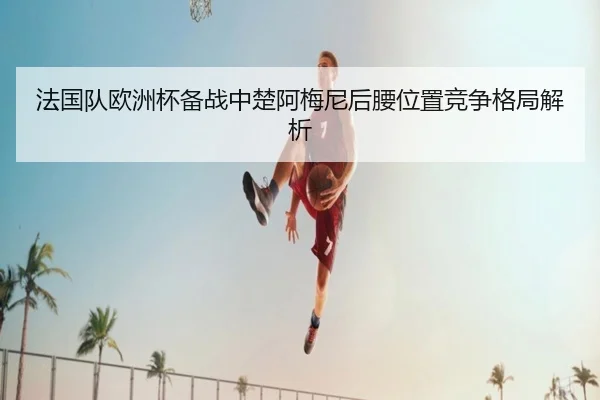 法国队欧洲杯备战中楚阿梅尼后腰位置竞争格局解析
