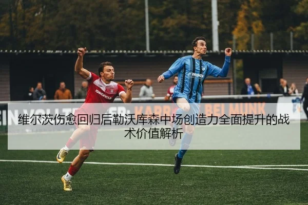 维尔茨伤愈回归后勒沃库森中场创造力全面提升的战术价值解析